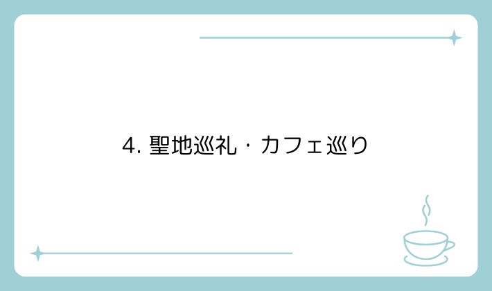 4. 聖地巡礼・カフェ巡り