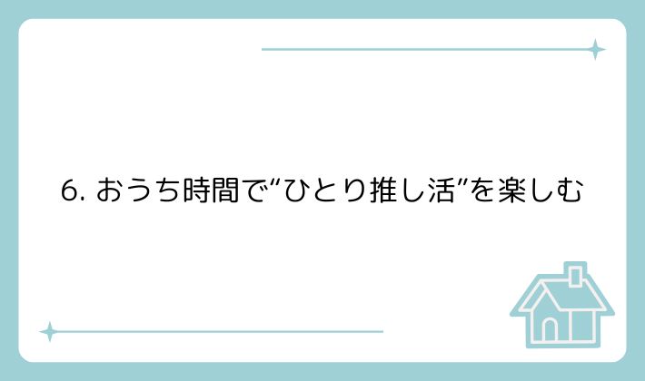 6. おうち時間で“ひとり推し活”を楽しむ