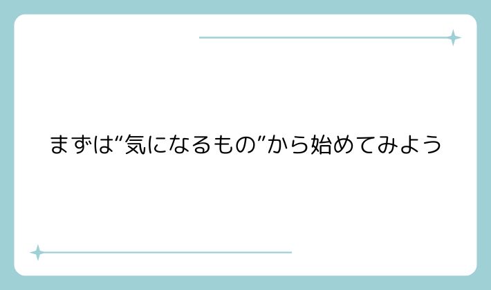 まずは“気になるもの”から始めてみよう