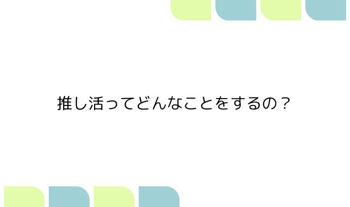 推し活って、何をするの?