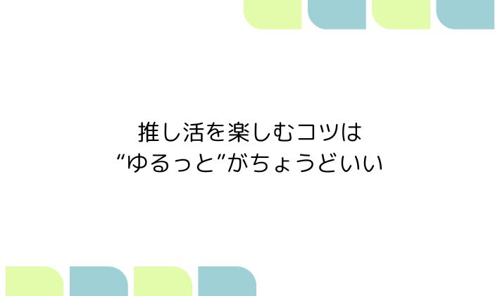 推し活を楽しむコツは、“ゆるっと”がちょうどいい
