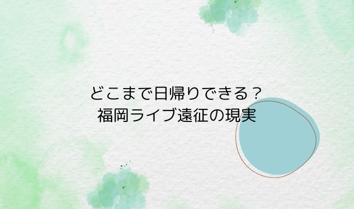 どこまで日帰りできる?福岡ライブ遠征の現実