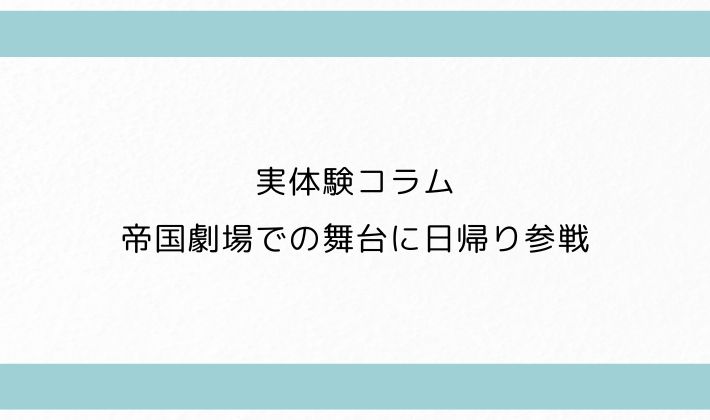 実体験コラム|帝国劇場での舞台に日帰り参戦