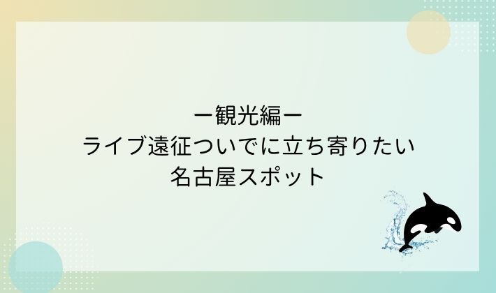 観光編|ライブ遠征ついでに立ち寄りたい名古屋スポット