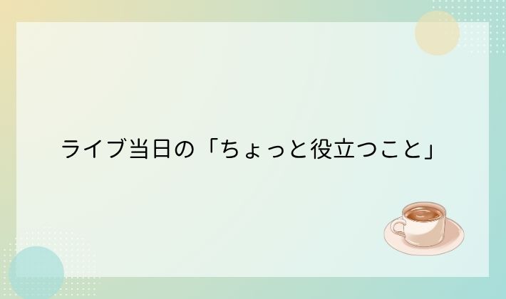ライブ当日の「ちょっと役立つこと」