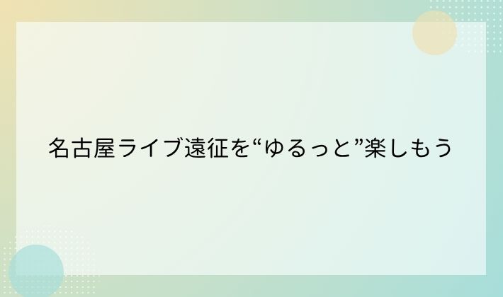 名古屋ライブ遠征を“ゆるっと”楽しもう