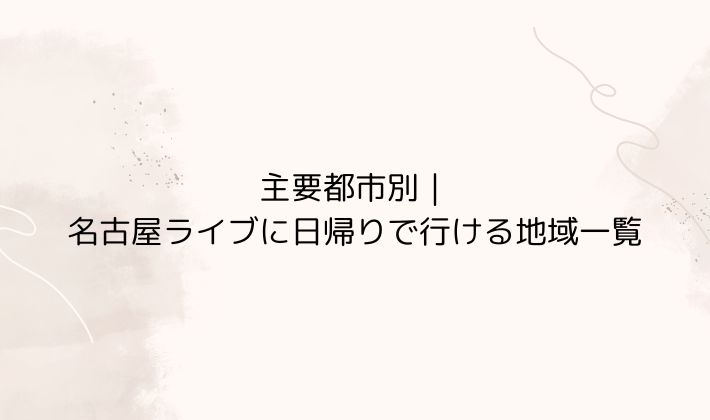 主要都市別|名古屋ライブに日帰りで行ける地域一覧