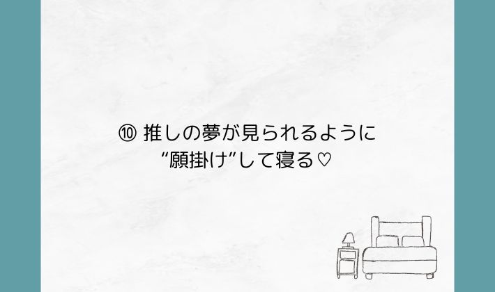 ⑩ 推しの夢が見られるように“願掛け”して寝る♡
