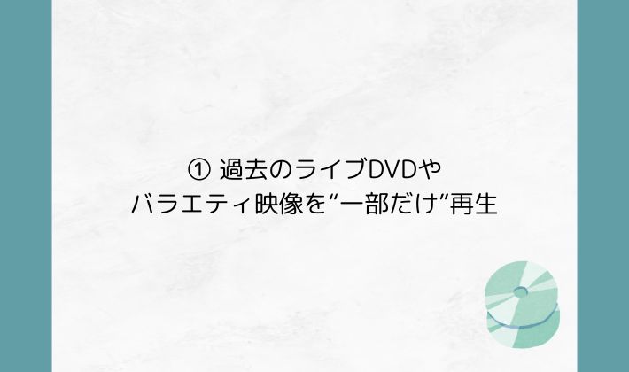 ① 過去のライブDVDやバラエティ映像を“一部だけ”再生
