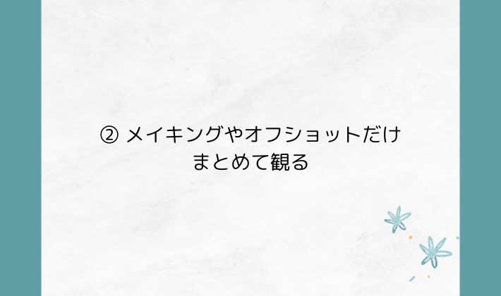 ② メイキングやオフショットだけまとめて観る