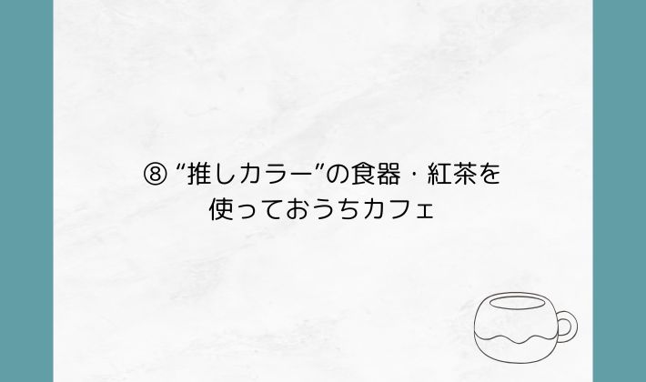 ⑧ “推しカラー”の食器・紅茶を使っておうちカフェ