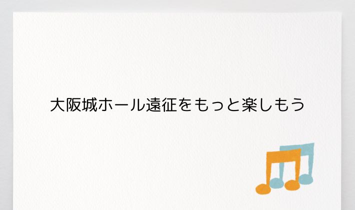 大阪城ホール遠征をもっと楽しもう