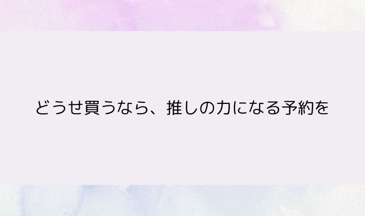 買うなら、推しの力になる予約を