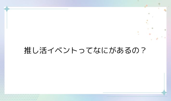 推し活イベントってなにがあるの?