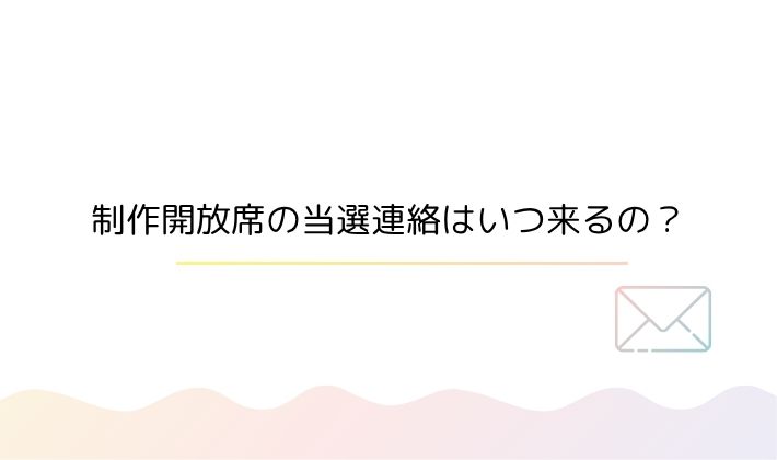 制作開放席の当選連絡はいつ来るの?