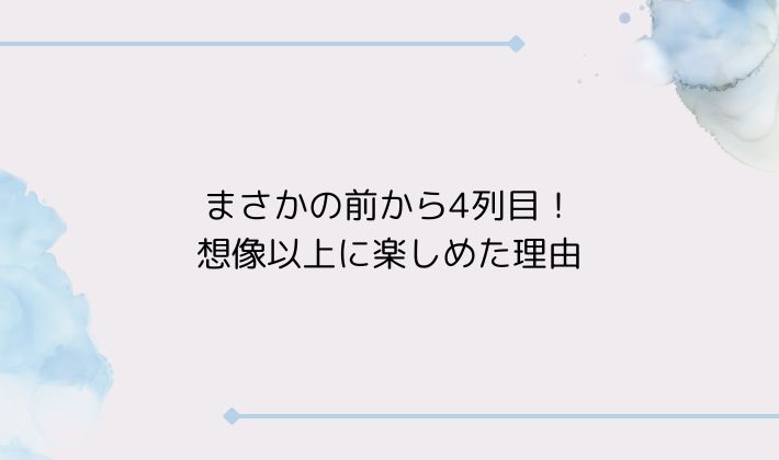 まさかの前から4列目!想像以上に楽しめた理由