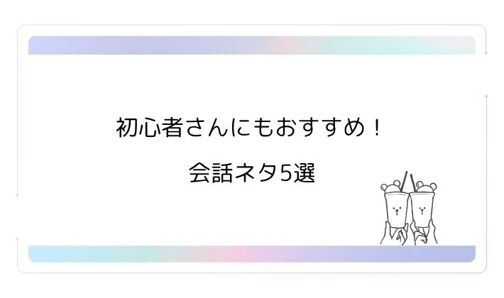 初心者さんにもおすすめ!会話ネタ5選