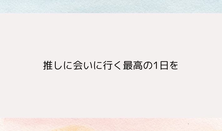 推しに会いに行く最高の1日を