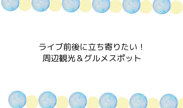 ライブ前後に立ち寄りたい!周辺観光&グルメスポット