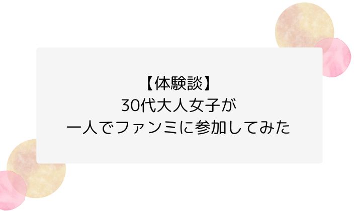 【体験談】30代大人女子が一人でファンミに参加してみた
