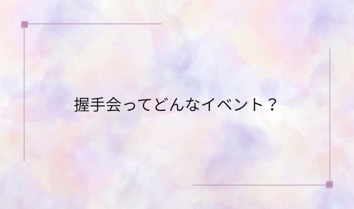 握手会ってどんなイベント?その魅力とは