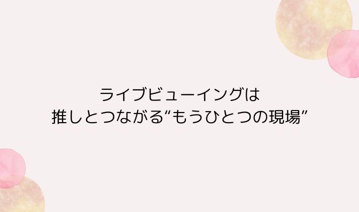 ライブビューイングは推しとつながる“もうひとつの現場”