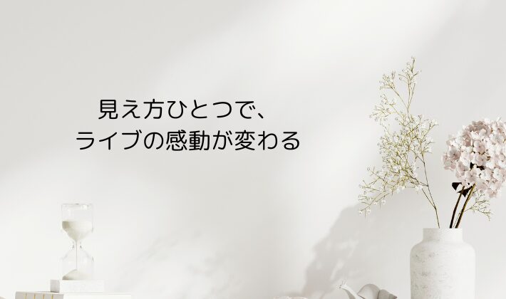 見え方ひとつで、ライブの感動が変わる