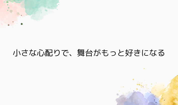 小さな心配りで、舞台がもっと好きになる