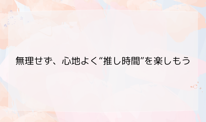 無理せず、心地よく“推し時間”を楽しもう