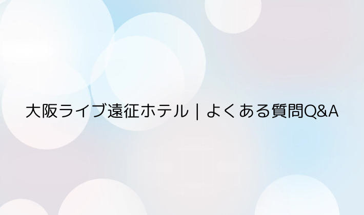 大阪ライブ遠征ホテル|よくある質問Q&A