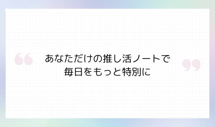 あなただけの推し活ノートで毎日をもっと特別に