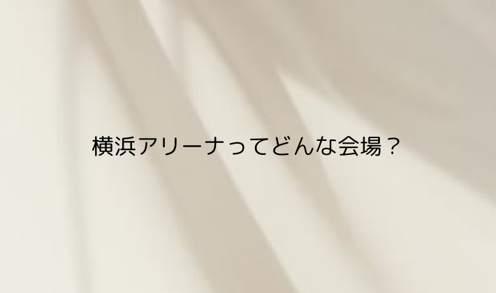 横浜アリーナってどんな会場?