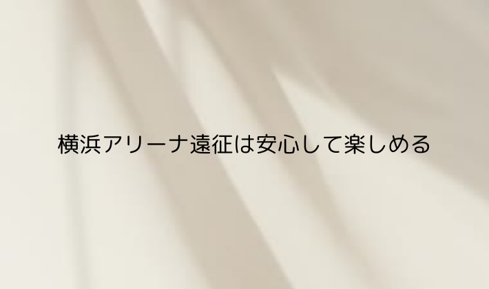 横浜アリーナ遠征は安心して楽しめる