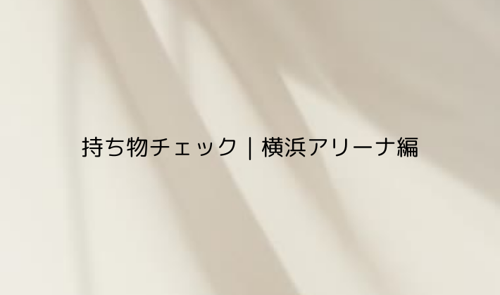 持ち物チェック|横浜アリーナ編