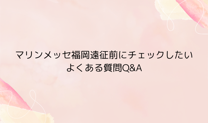 マリンメッセ福岡遠征前にチェックしたい｜よくある質問Q&A
