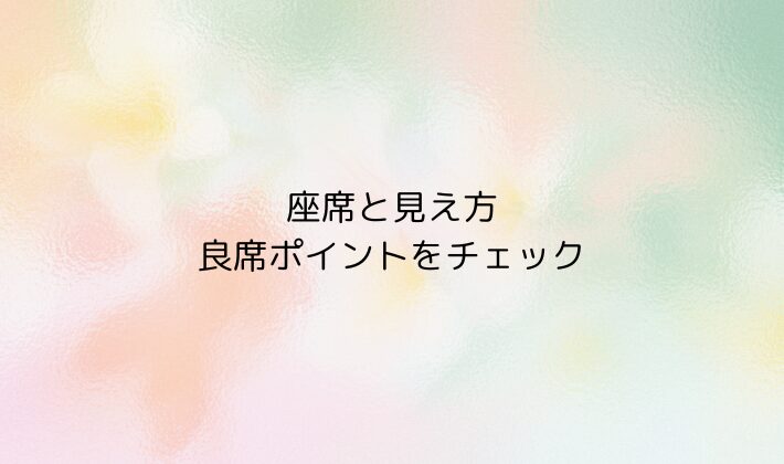 座席と見え方｜良席ポイントをチェック