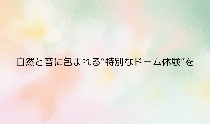 まとめ｜自然と音に包まれる“特別なドーム体験”を