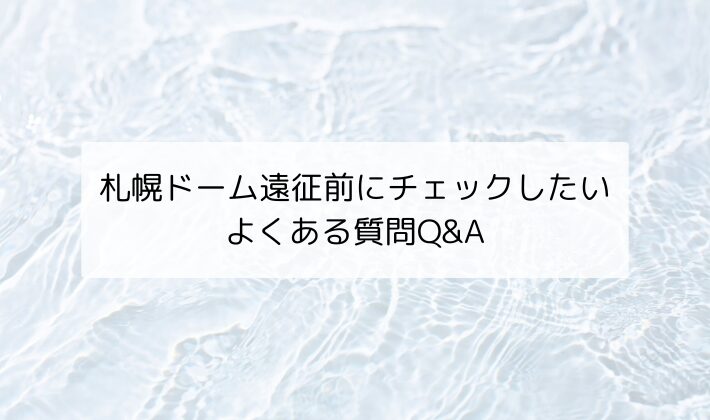 札幌ドーム遠征前にチェックしたい｜よくある質問Q&A