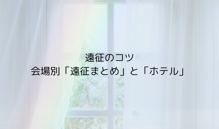 遠征のコツ|会場別「遠征まとめ」と「ホテル」