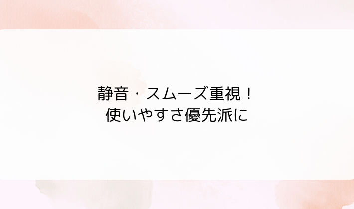 静音・スムーズ重視！使いやすさ優先派に