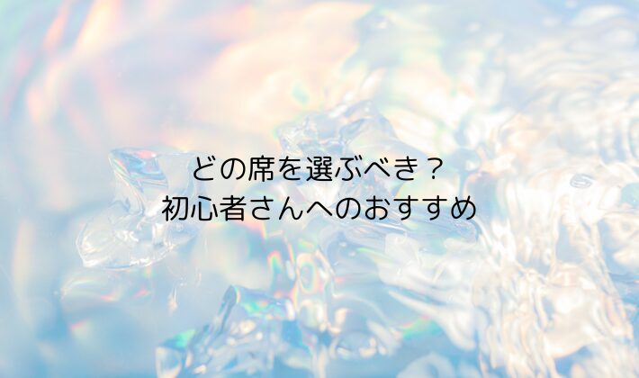 どの席を選ぶべき?初心者さんへのおすすめ