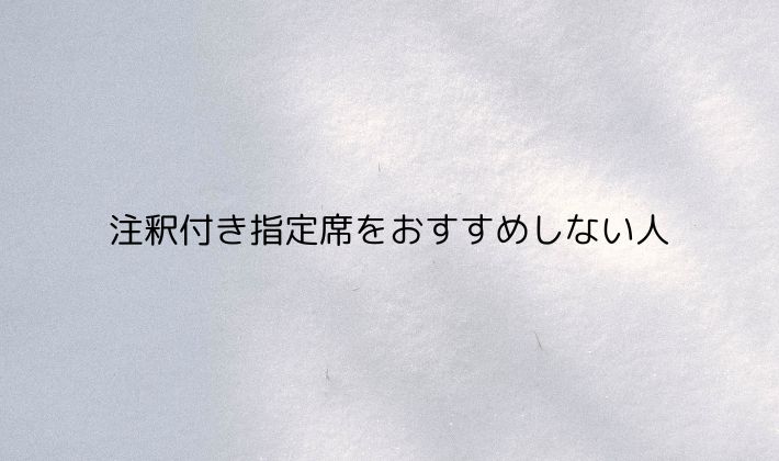 注釈付き指定席をおすすめしない人｜行くか迷っている方へ